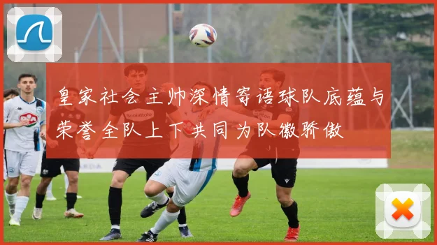 皇家社会主帅深情寄语球队底蕴与荣誉全队上下共同为队徽骄傲
