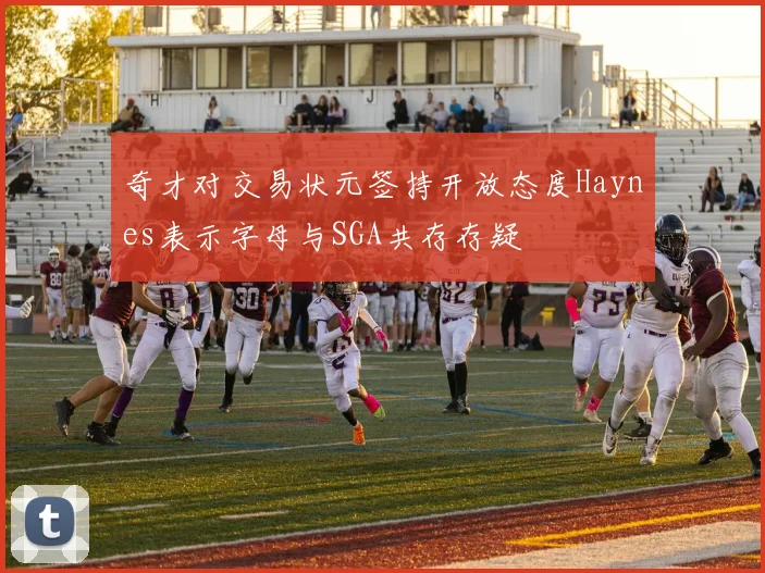 奇才对交易状元签持开放态度Haynes表示字母与SGA共存存疑