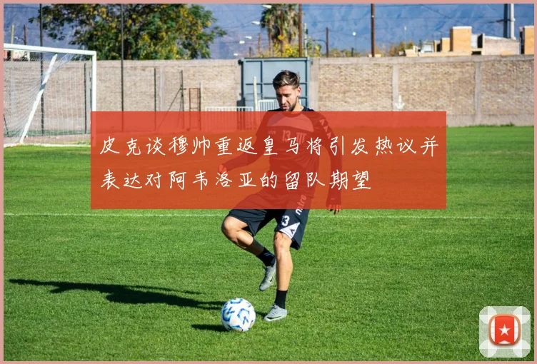 皮克谈穆帅重返皇马将引发热议并表达对阿韦洛亚的留队期望