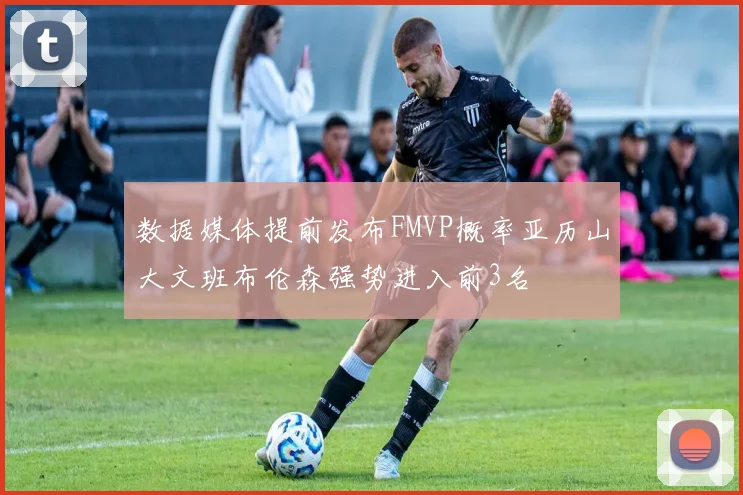 数据媒体提前发布FMVP概率亚历山大文班布伦森强势进入前3名