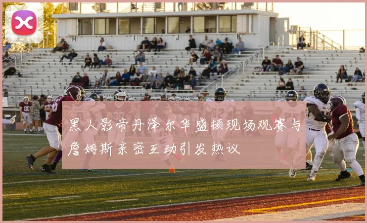 黑人影帝丹泽尔华盛顿现场观赛与詹姆斯亲密互动引发热议