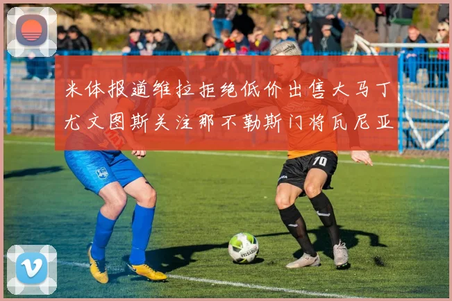 米体报道维拉拒绝低价出售大马丁尤文图斯关注那不勒斯门将瓦尼亚