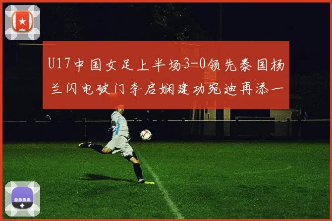 U17中国女足上半场3-0领先泰国杨兰闪电破门李启娴建功宛迪再添一分