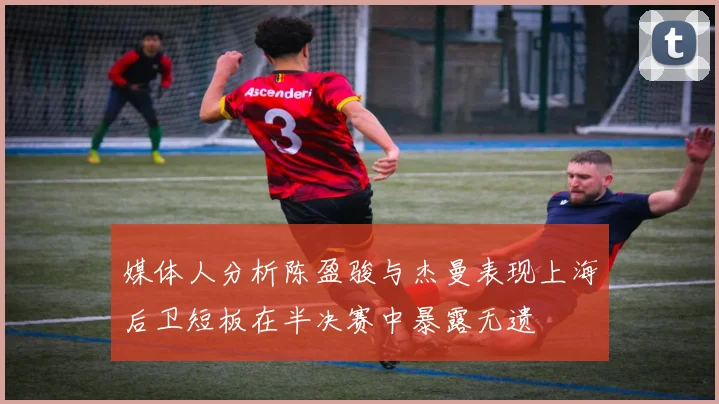 媒体人分析陈盈骏与杰曼表现上海后卫短板在半决赛中暴露无遗