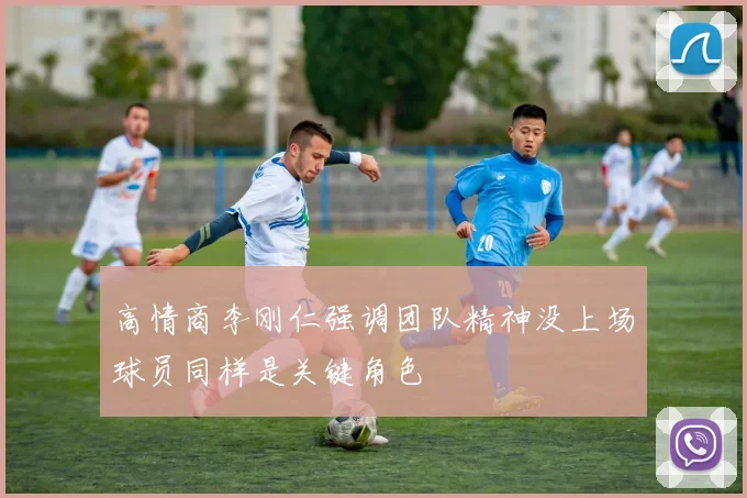 高情商李刚仁强调团队精神没上场球员同样是关键角色