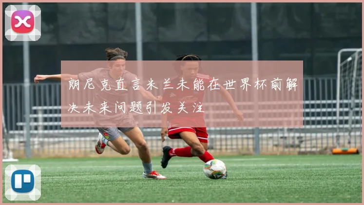 朗尼克直言米兰未能在世界杯前解决未来问题引发关注