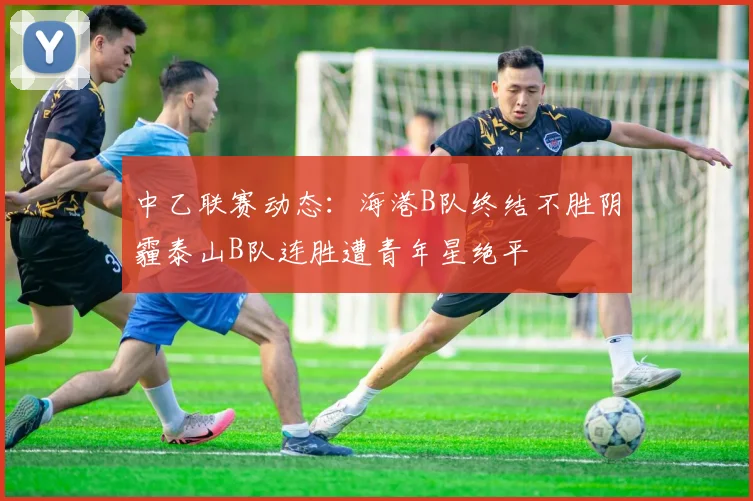中乙联赛动态：海港B队终结不胜阴霾泰山B队连胜遭青年星绝平