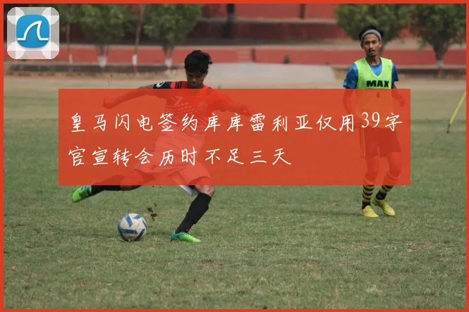 皇马闪电签约库库雷利亚仅用39字官宣转会历时不足三天