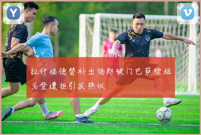 拉什福德替补出场即破门巴萨续租戈登遭拒引发热议