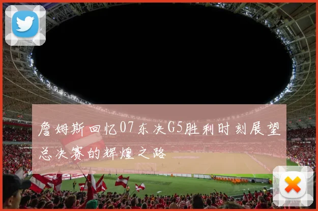 詹姆斯回忆07东决G5胜利时刻展望总决赛的辉煌之路