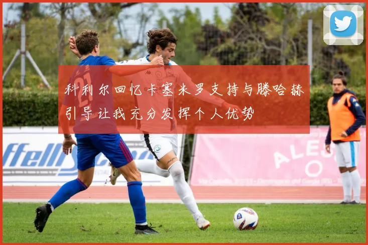 科利尔回忆卡塞米罗支持与滕哈赫引导让我充分发挥个人优势