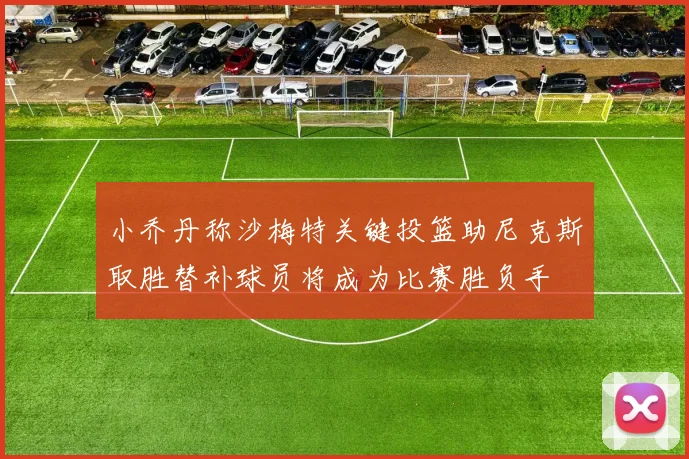 小乔丹称沙梅特关键投篮助尼克斯取胜替补球员将成为比赛胜负手