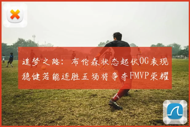 追梦之路：布伦森状态起伏OG表现稳健若能连胜五场将争夺FMVP荣耀