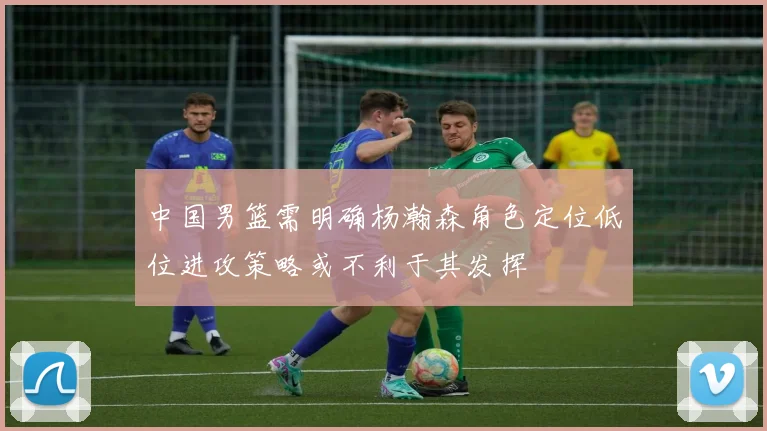 中国男篮需明确杨瀚森角色定位低位进攻策略或不利于其发挥