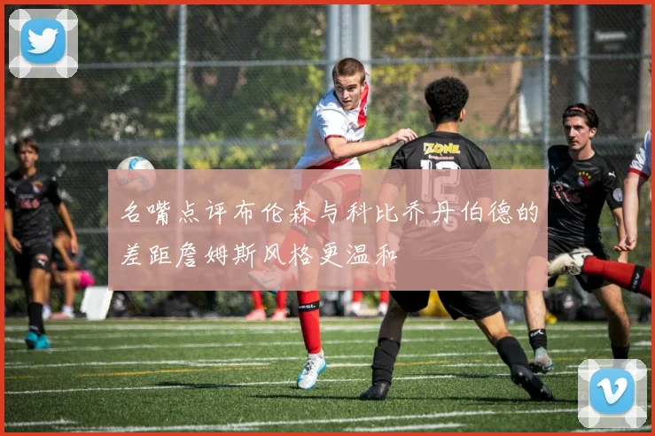 名嘴点评布伦森与科比乔丹伯德的差距詹姆斯风格更温和