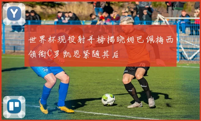 世界杯现役射手榜揭晓姆巴佩梅西领衔C罗凯恩紧随其后
