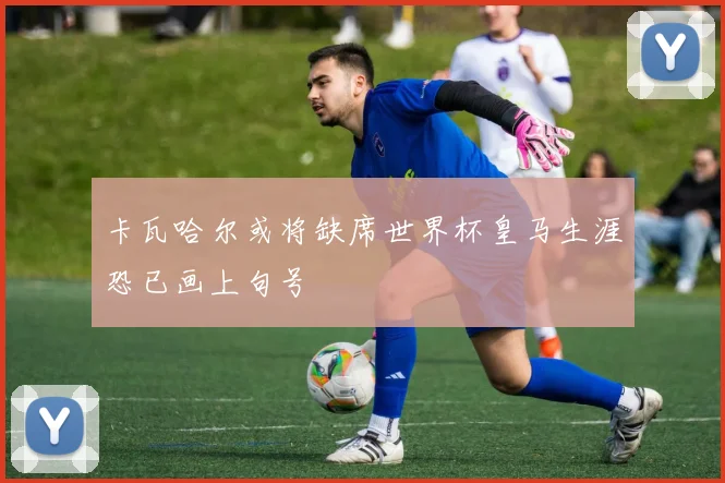 卡瓦哈尔或将缺席世界杯皇马生涯恐已画上句号