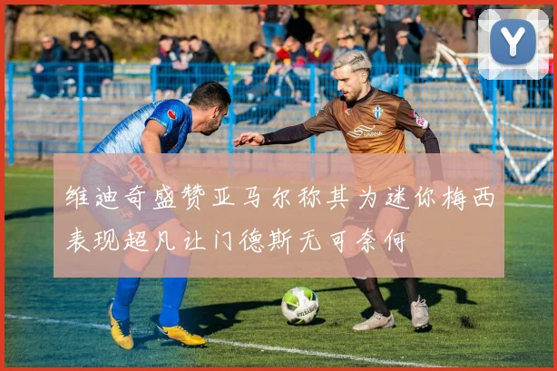 维迪奇盛赞亚马尔称其为迷你梅西表现超凡让门德斯无可奈何