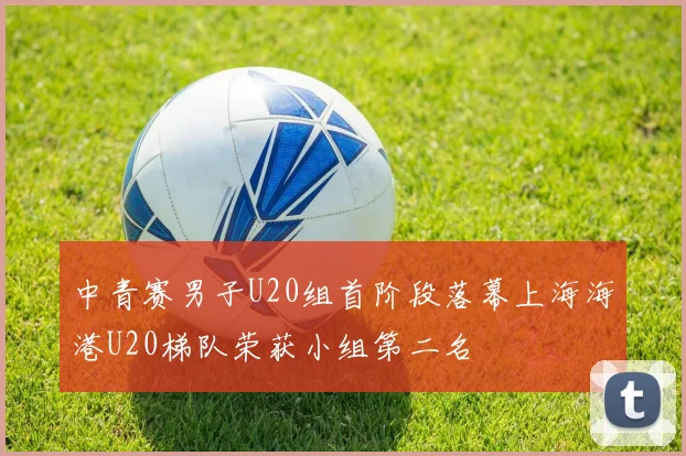 中青赛男子U20组首阶段落幕上海海港U20梯队荣获小组第二名