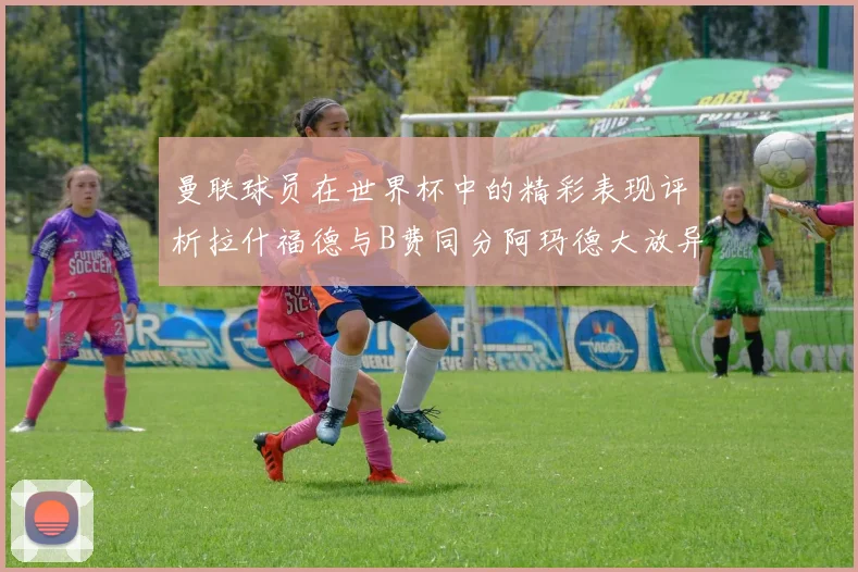 曼联球员在世界杯中的精彩表现评析拉什福德与B费同分阿玛德大放异彩