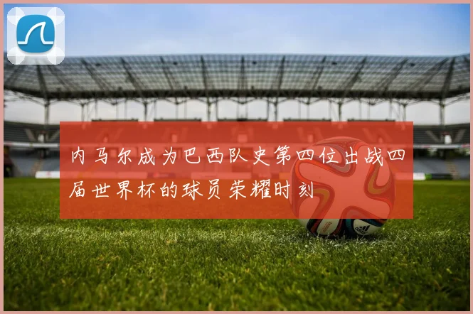 内马尔成为巴西队史第四位出战四届世界杯的球员荣耀时刻