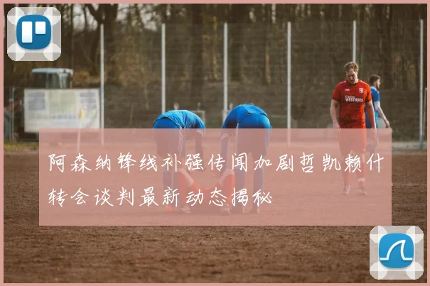 阿森纳锋线补强传闻加剧哲凯赖什转会谈判最新动态揭秘