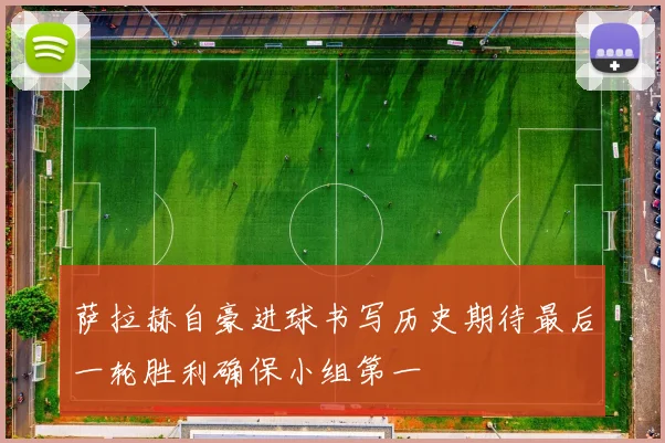 萨拉赫自豪进球书写历史期待最后一轮胜利确保小组第一